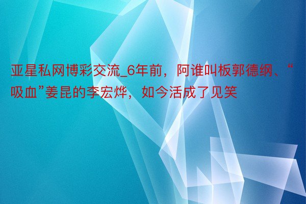 亚星私网博彩交流_6年前，阿谁叫板郭德纲、“吸血”姜昆的李宏烨，如今活成了见笑