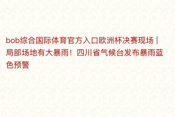 bob综合国际体育官方入口欧洲杯决赛现场 | 局部场地有大暴雨！四川省气候台发布暴雨蓝色预警