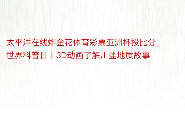 太平洋在线炸金花体育彩票亚洲杯投比分_世界科普日｜3D动画了解川盐地质故事