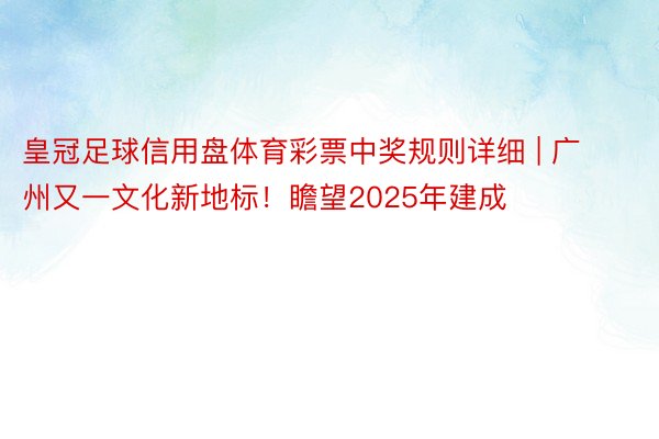 皇冠足球信用盘体育彩票中奖规则详细 | 广州又一文化新地标！瞻望2025年建成