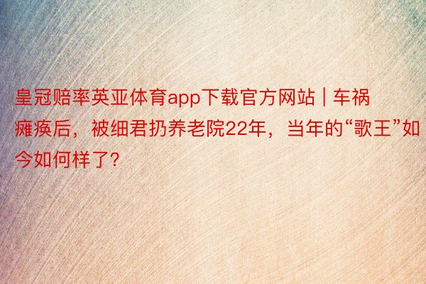 皇冠赔率英亚体育app下载官方网站 | 车祸瘫痪后，被细君扔养老院22年，当年的“歌王”如今如何样了？