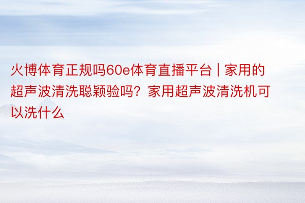 火博体育正规吗60e体育直播平台 | 家用的超声波清洗聪颖验